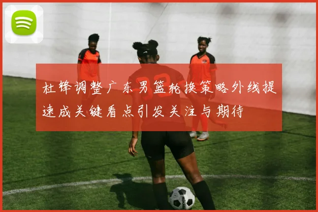 杜锋调整广东男篮轮换策略外线提速成关键看点引发关注与期待