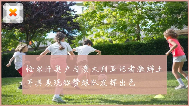 恰尔汗奥卢与澳大利亚记者激辩土耳其表现称赞球队发挥出色