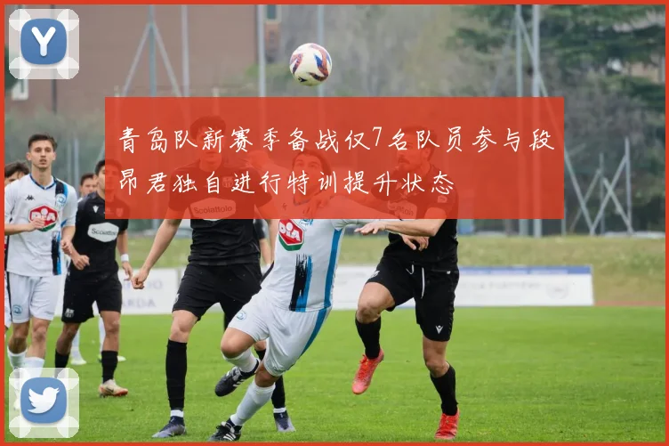 青岛队新赛季备战仅7名队员参与段昂君独自进行特训提升状态