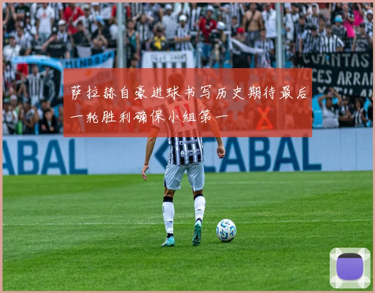 萨拉赫自豪进球书写历史期待最后一轮胜利确保小组第一
