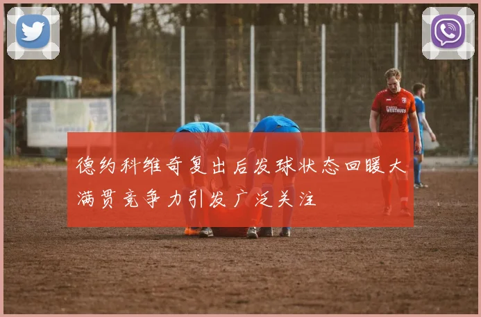 德约科维奇复出后发球状态回暖大满贯竞争力引发广泛关注