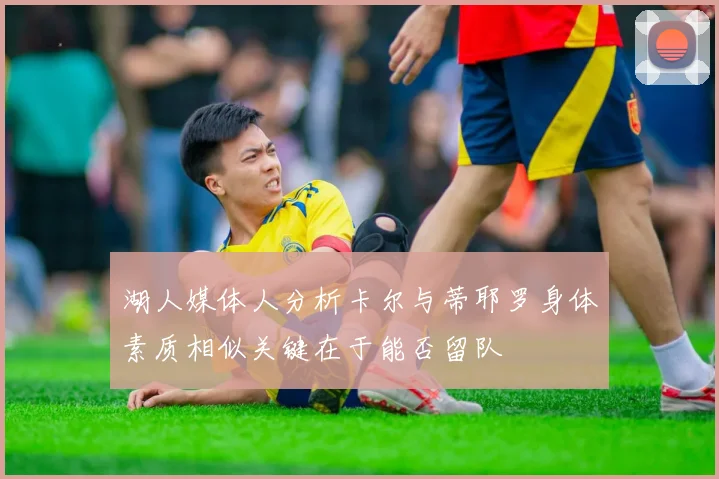 湖人媒体人分析卡尔与蒂耶罗身体素质相似关键在于能否留队