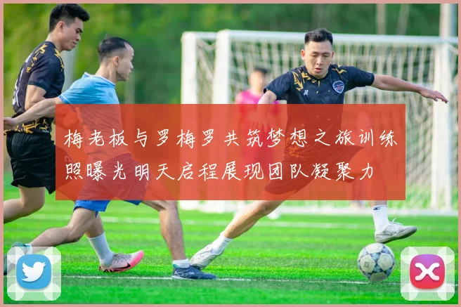 梅老板与罗梅罗共筑梦想之旅训练照曝光明天启程展现团队凝聚力
