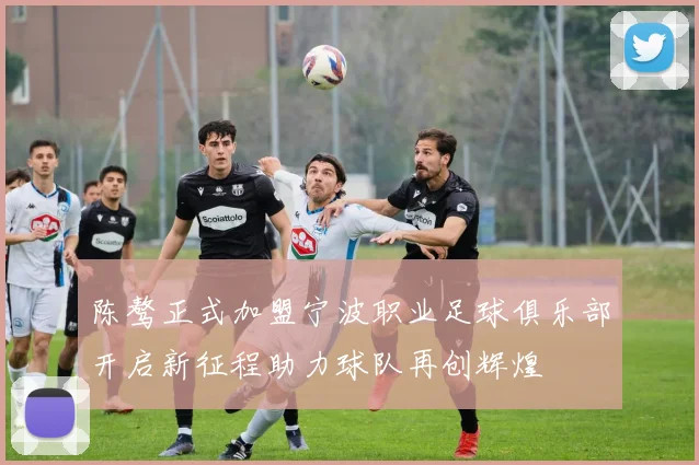 陈骜正式加盟宁波职业足球俱乐部开启新征程助力球队再创辉煌