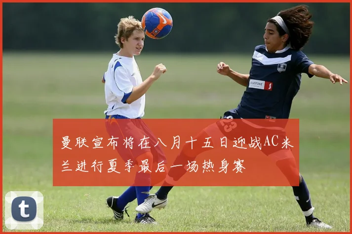 曼联宣布将在八月十五日迎战AC米兰进行夏季最后一场热身赛