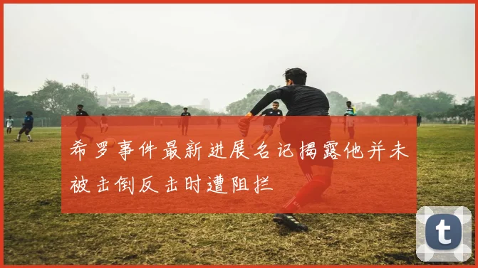 希罗事件最新进展名记揭露他并未被击倒反击时遭阻拦