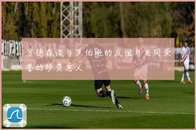 亨德森谈与罗伯逊的友谊与共同荣誉的珍贵意义