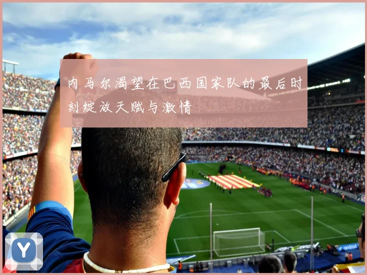 内马尔渴望在巴西国家队的最后时刻绽放天赋与激情