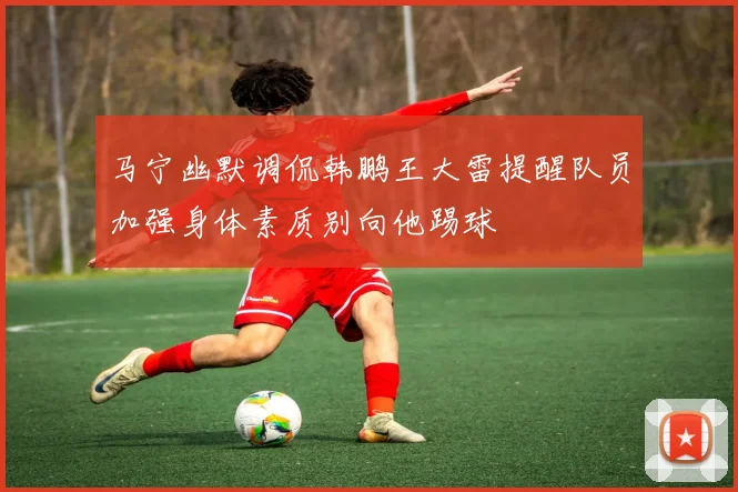 马宁幽默调侃韩鹏王大雷提醒队员加强身体素质别向他踢球