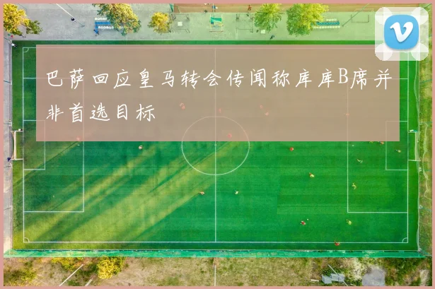 巴萨回应皇马转会传闻称库库B席并非首选目标