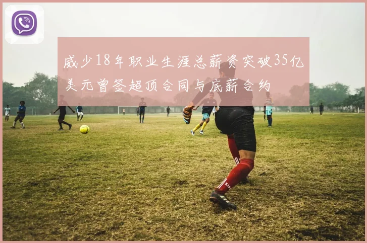 威少18年职业生涯总薪资突破35亿美元曾签超顶合同与底薪合约