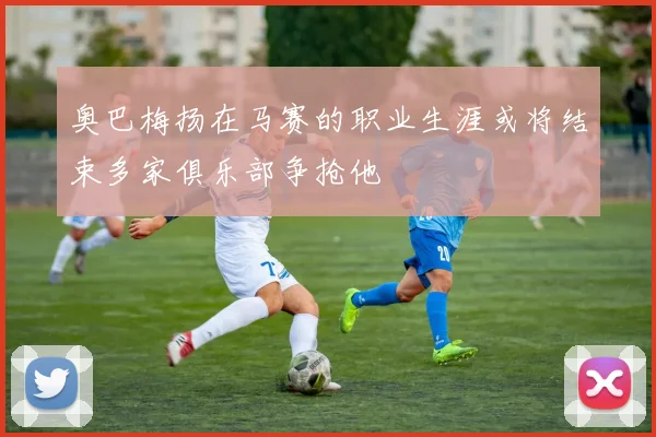 奥巴梅扬在马赛的职业生涯或将结束多家俱乐部争抢他