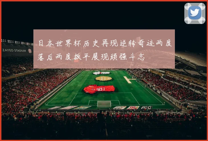 日本世界杯历史再现逆转奇迹两度落后两度扳平展现顽强斗志