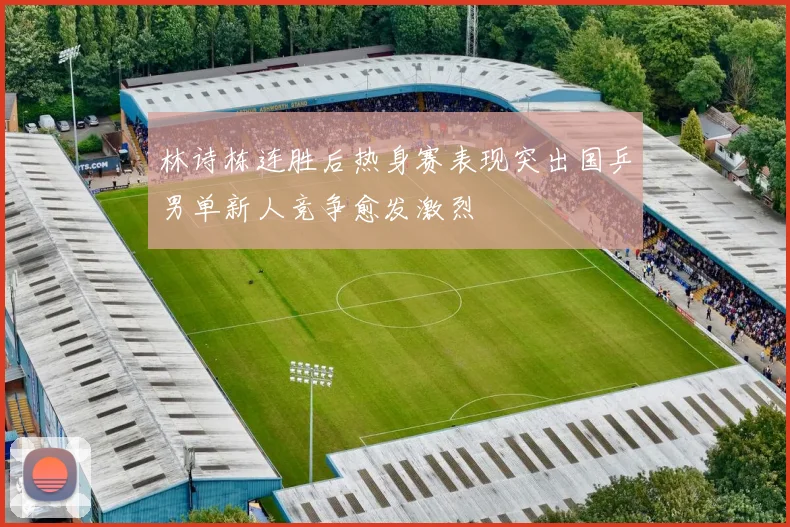 林诗栋连胜后热身赛表现突出国乒男单新人竞争愈发激烈