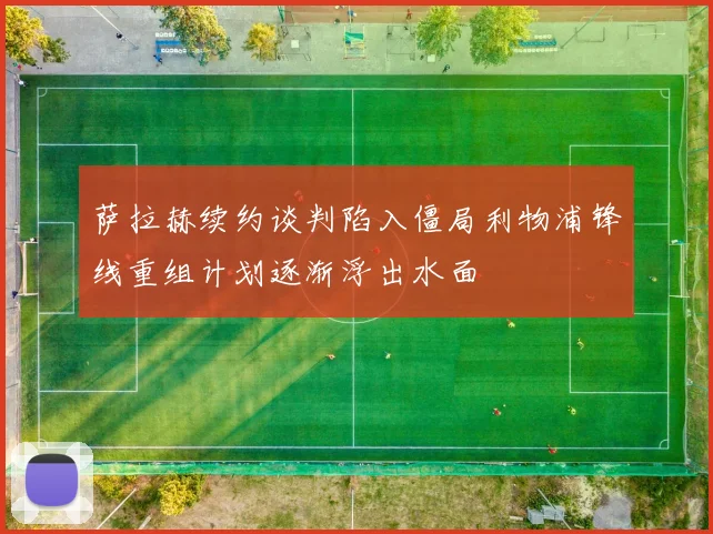 萨拉赫续约谈判陷入僵局利物浦锋线重组计划逐渐浮出水面