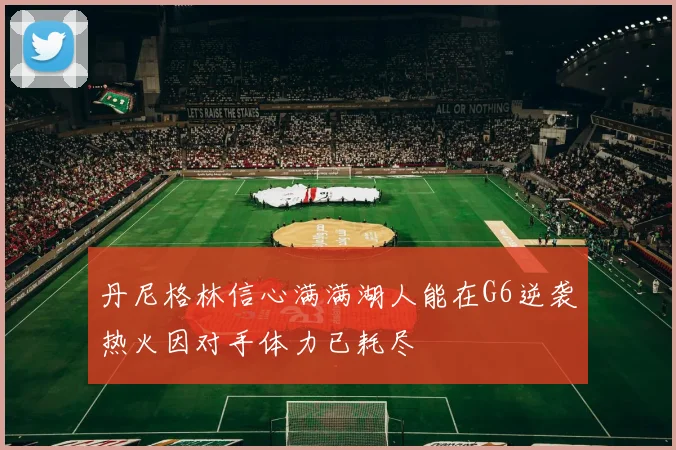 丹尼格林信心满满湖人能在G6逆袭热火因对手体力已耗尽