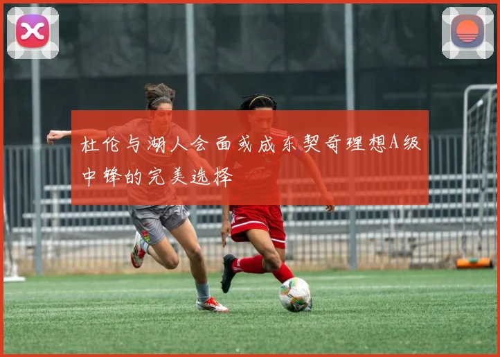 杜伦与湖人会面或成东契奇理想A级中锋的完美选择